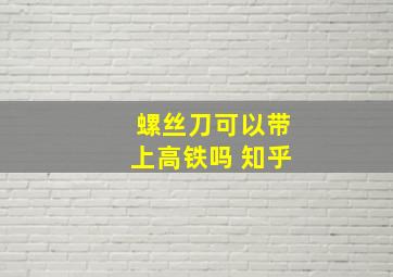 螺丝刀可以带上高铁吗 知乎